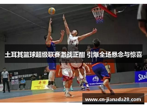 土耳其篮球超级联赛激战正酣 引爆全场悬念与惊喜